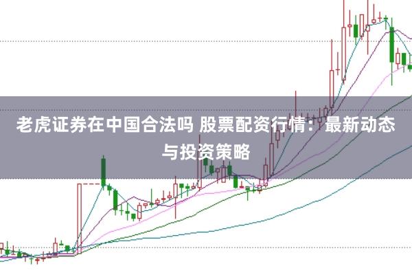 老虎证券在中国合法吗 股票配资行情：最新动态与投资策略