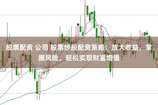 股票配资 公司 股票炒股配资策略：放大收益，掌握风险，轻松实现财富增值