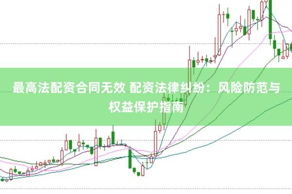 最高法配资合同无效 配资法律纠纷：风险防范与权益保护指南