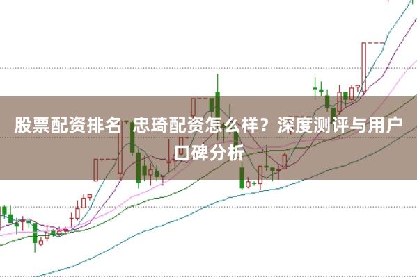 股票配资排名  忠琦配资怎么样？深度测评与用户口碑分析