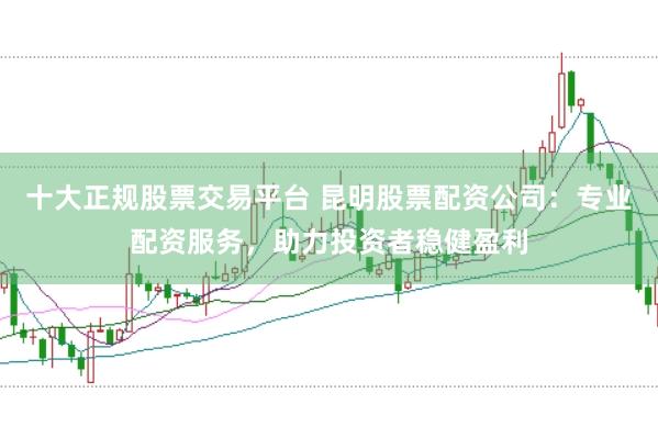 十大正规股票交易平台 昆明股票配资公司：专业配资服务，助力投资者稳健盈利
