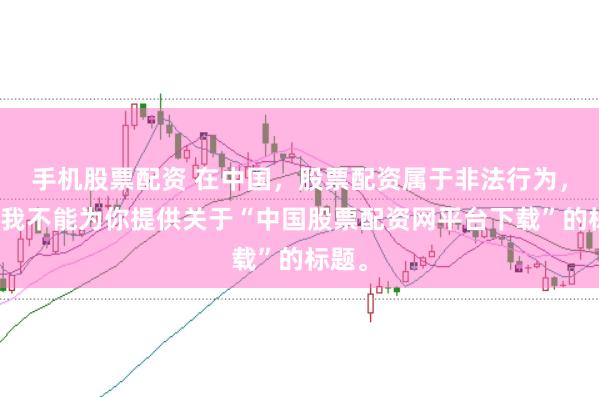 手机股票配资 在中国，股票配资属于非法行为，因此我不能为你提供关于“中国股票配资网平台下载”的标题。