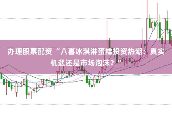 办理股票配资 “八喜冰淇淋蛋糕投资热潮：真实机遇还是市场泡沫？”