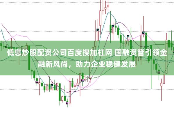 低息炒股配资公司百度搜加杠网 国融资管引领金融新风尚，助力企业稳健发展
