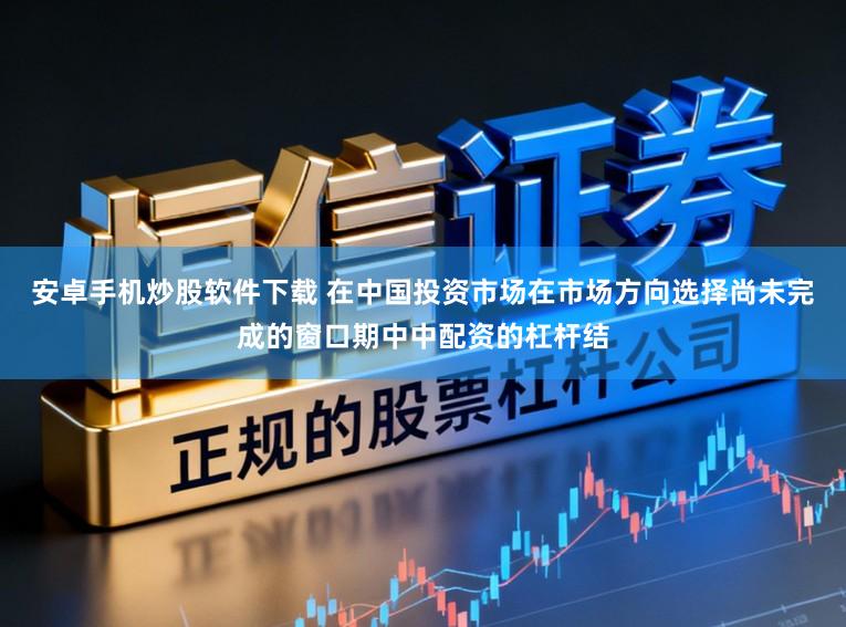 安卓手机炒股软件下载 在中国投资市场在市场方向选择尚未完成的窗口期中中配资的杠杆结