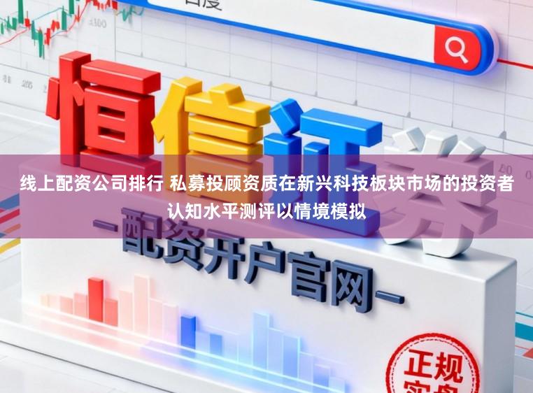 线上配资公司排行 私募投顾资质在新兴科技板块市场的投资者认知水平测评以情境模拟