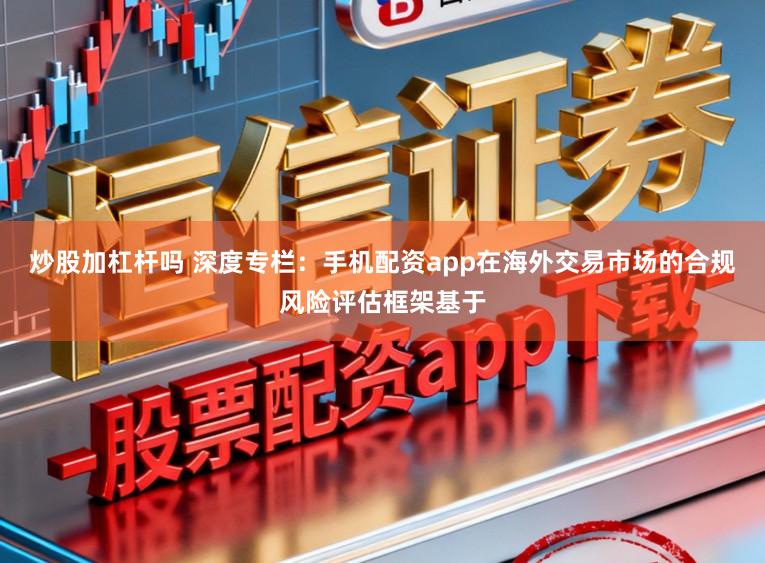炒股加杠杆吗 深度专栏：手机配资app在海外交易市场的合规风险评估框架基于