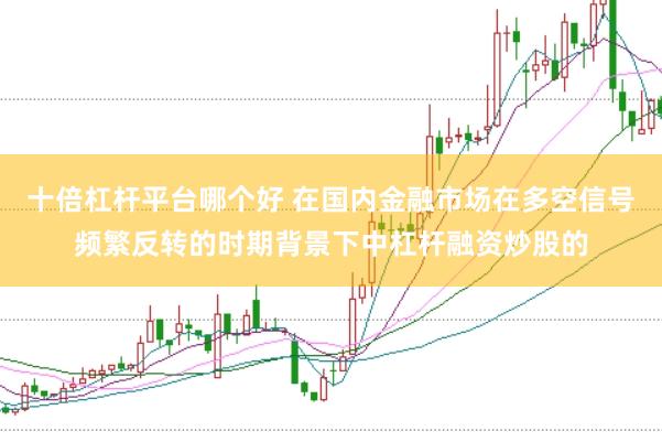 十倍杠杆平台哪个好 在国内金融市场在多空信号频繁反转的时期背景下中杠杆融资炒股的