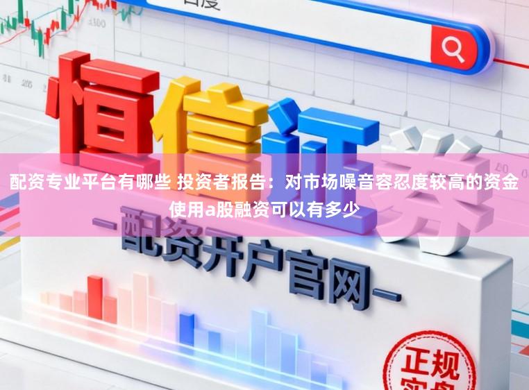配资专业平台有哪些 投资者报告：对市场噪音容忍度较高的资金使用a股融资可以有多少