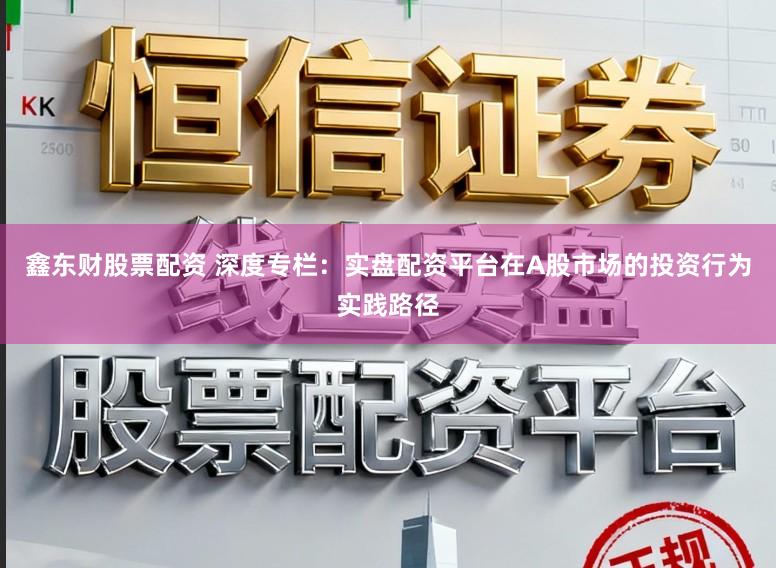 鑫东财股票配资 深度专栏：实盘配资平台在A股市场的投资行为实践路径